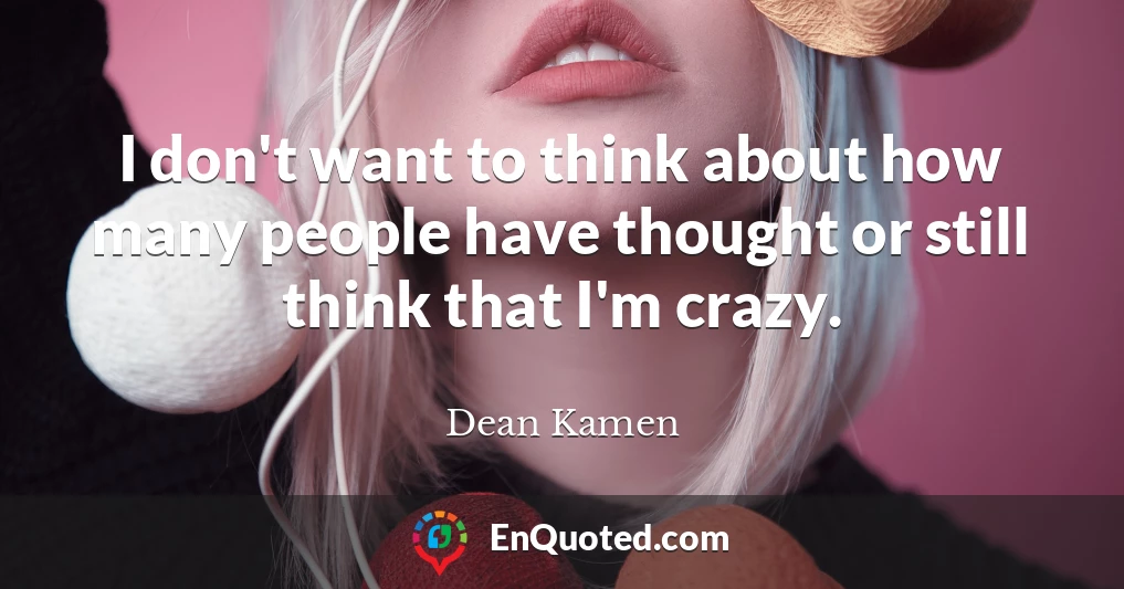 I don't want to think about how many people have thought or still think that I'm crazy.