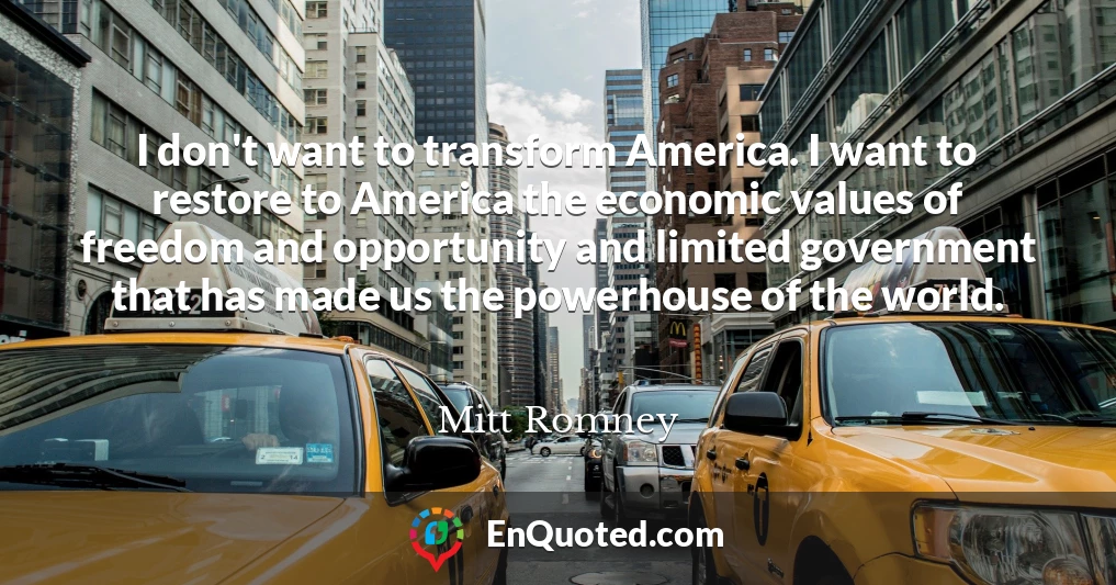 I don't want to transform America. I want to restore to America the economic values of freedom and opportunity and limited government that has made us the powerhouse of the world.