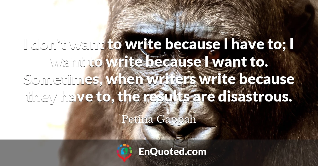 I don't want to write because I have to; I want to write because I want to. Sometimes, when writers write because they have to, the results are disastrous.