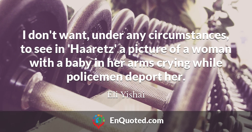 I don't want, under any circumstances, to see in 'Haaretz' a picture of a woman with a baby in her arms crying while policemen deport her.