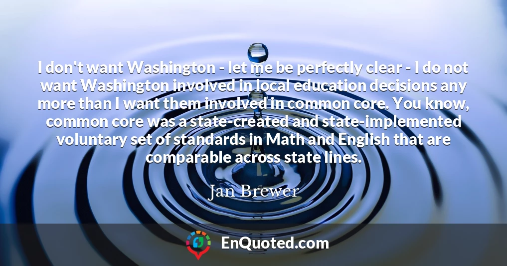 I don't want Washington - let me be perfectly clear - I do not want Washington involved in local education decisions any more than I want them involved in common core. You know, common core was a state-created and state-implemented voluntary set of standards in Math and English that are comparable across state lines.