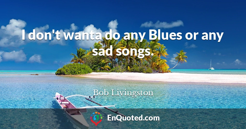 I don't wanta do any Blues or any sad songs.