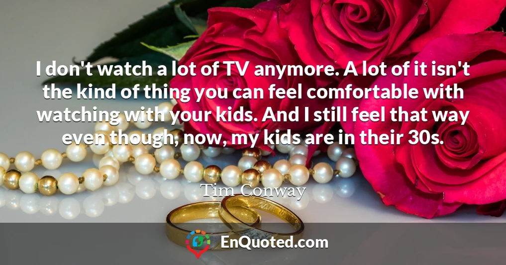 I don't watch a lot of TV anymore. A lot of it isn't the kind of thing you can feel comfortable with watching with your kids. And I still feel that way even though, now, my kids are in their 30s.