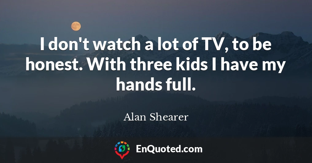 I don't watch a lot of TV, to be honest. With three kids I have my hands full.