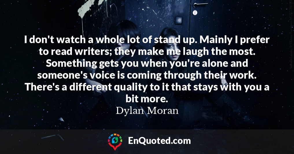 I don't watch a whole lot of stand up. Mainly I prefer to read writers; they make me laugh the most. Something gets you when you're alone and someone's voice is coming through their work. There's a different quality to it that stays with you a bit more.