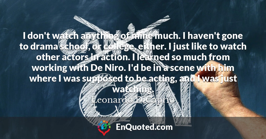 I don't watch anything of mine much. I haven't gone to drama school, or college, either. I just like to watch other actors in action. I learned so much from working with De Niro. I'd be in a scene with him where I was supposed to be acting, and I was just watching.