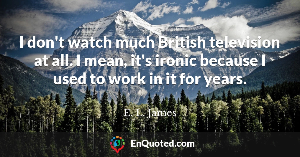 I don't watch much British television at all. I mean, it's ironic because I used to work in it for years.