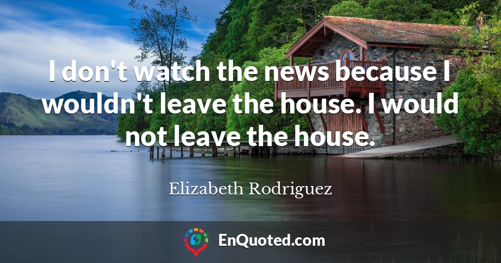 I don't watch the news because I wouldn't leave the house. I would not leave the house.