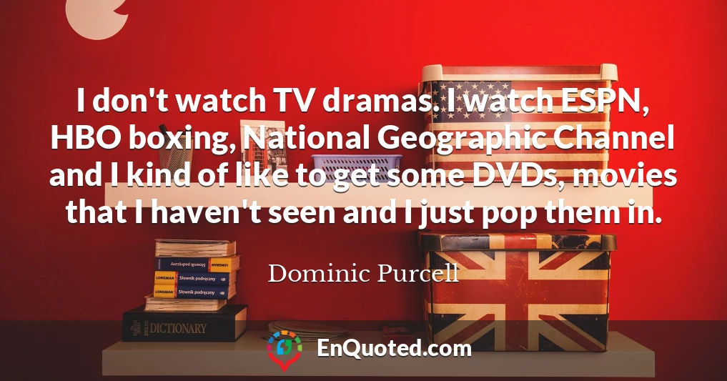 I don't watch TV dramas. I watch ESPN, HBO boxing, National Geographic Channel and I kind of like to get some DVDs, movies that I haven't seen and I just pop them in.