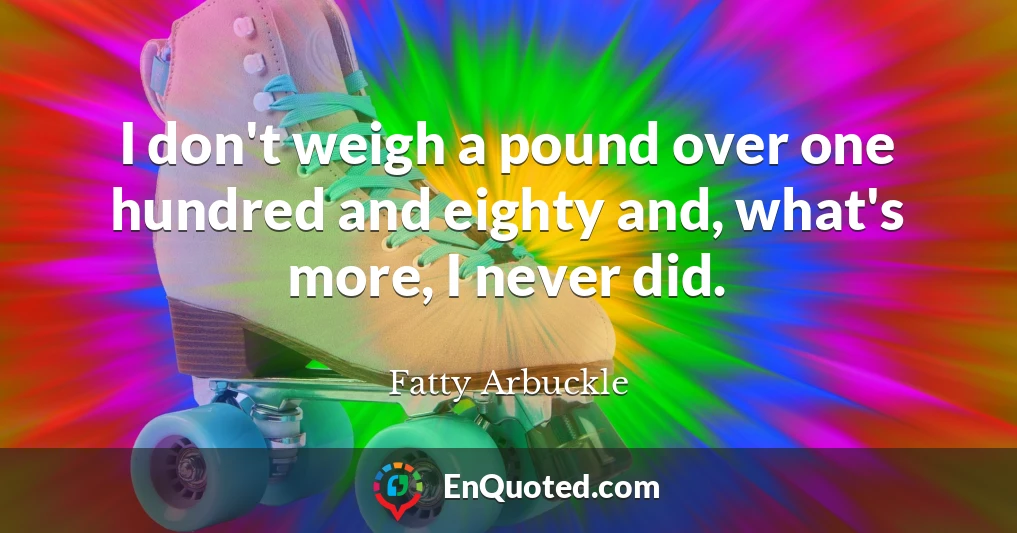 I don't weigh a pound over one hundred and eighty and, what's more, I never did.