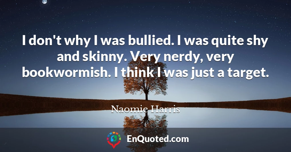 I don't why I was bullied. I was quite shy and skinny. Very nerdy, very bookwormish. I think I was just a target.