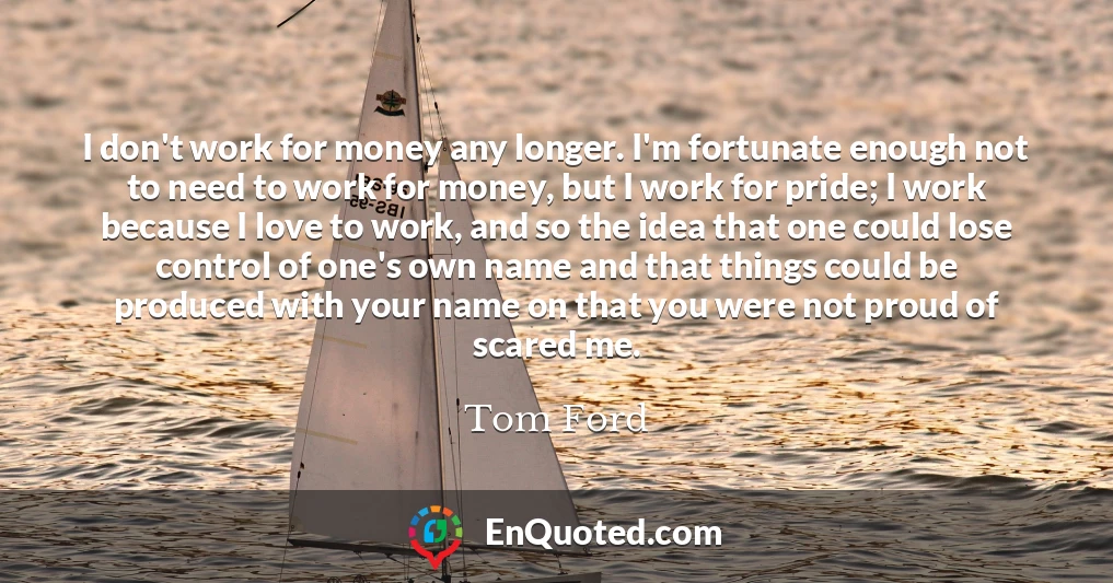 I don't work for money any longer. I'm fortunate enough not to need to work for money, but I work for pride; I work because I love to work, and so the idea that one could lose control of one's own name and that things could be produced with your name on that you were not proud of scared me.