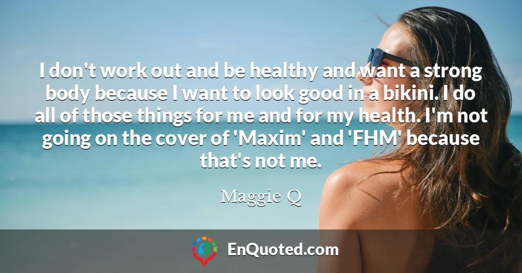 I don't work out and be healthy and want a strong body because I want to look good in a bikini. I do all of those things for me and for my health. I'm not going on the cover of 'Maxim' and 'FHM' because that's not me.