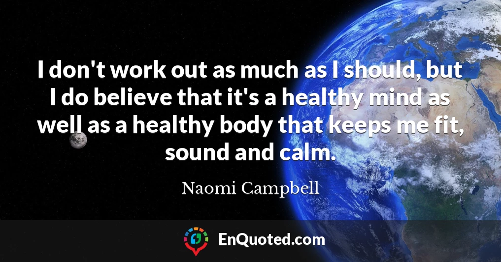 I don't work out as much as I should, but I do believe that it's a healthy mind as well as a healthy body that keeps me fit, sound and calm.