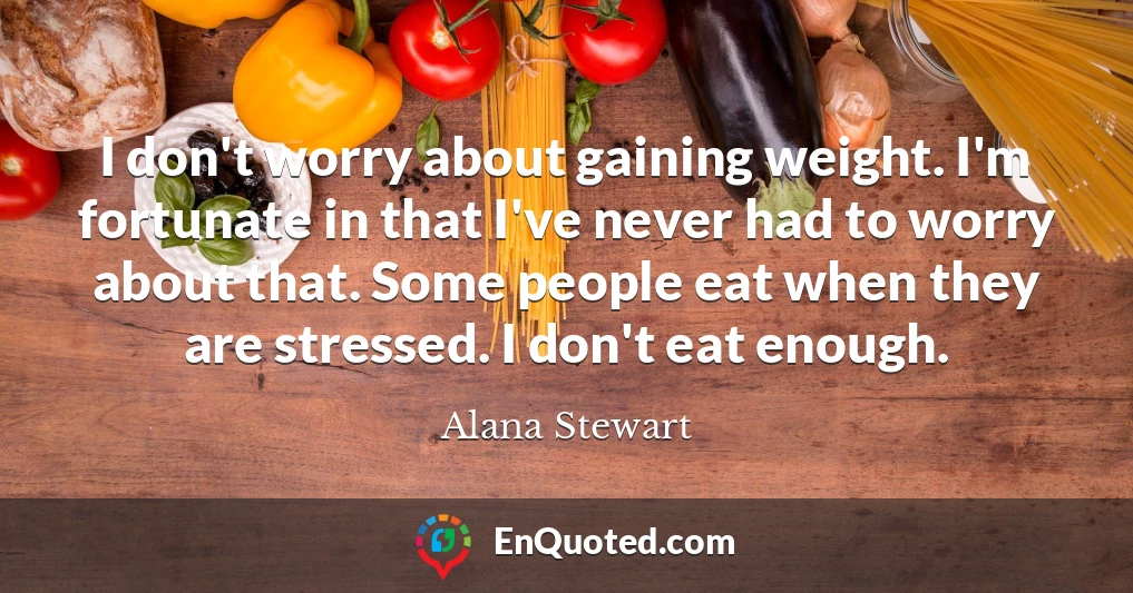 I don't worry about gaining weight. I'm fortunate in that I've never had to worry about that. Some people eat when they are stressed. I don't eat enough.