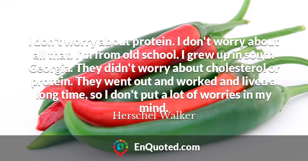 I don't worry about protein. I don't worry about all that. I'm from old school. I grew up in south Georgia. They didn't worry about cholesterol or protein. They went out and worked and lived a long time, so I don't put a lot of worries in my mind.