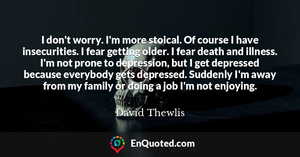 I don't worry. I'm more stoical. Of course I have insecurities. I fear getting older. I fear death and illness. I'm not prone to depression, but I get depressed because everybody gets depressed. Suddenly I'm away from my family or doing a job I'm not enjoying.