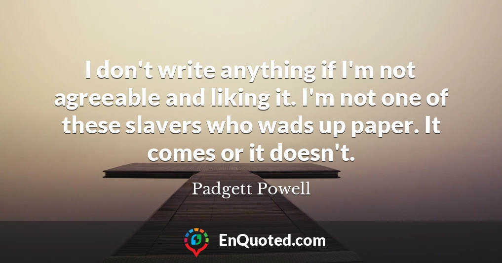 I don't write anything if I'm not agreeable and liking it. I'm not one of these slavers who wads up paper. It comes or it doesn't.