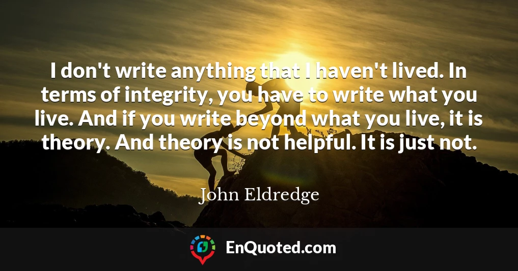 I don't write anything that I haven't lived. In terms of integrity, you have to write what you live. And if you write beyond what you live, it is theory. And theory is not helpful. It is just not.