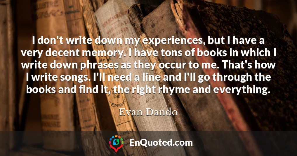 I don't write down my experiences, but I have a very decent memory. I have tons of books in which I write down phrases as they occur to me. That's how I write songs. I'll need a line and I'll go through the books and find it, the right rhyme and everything.