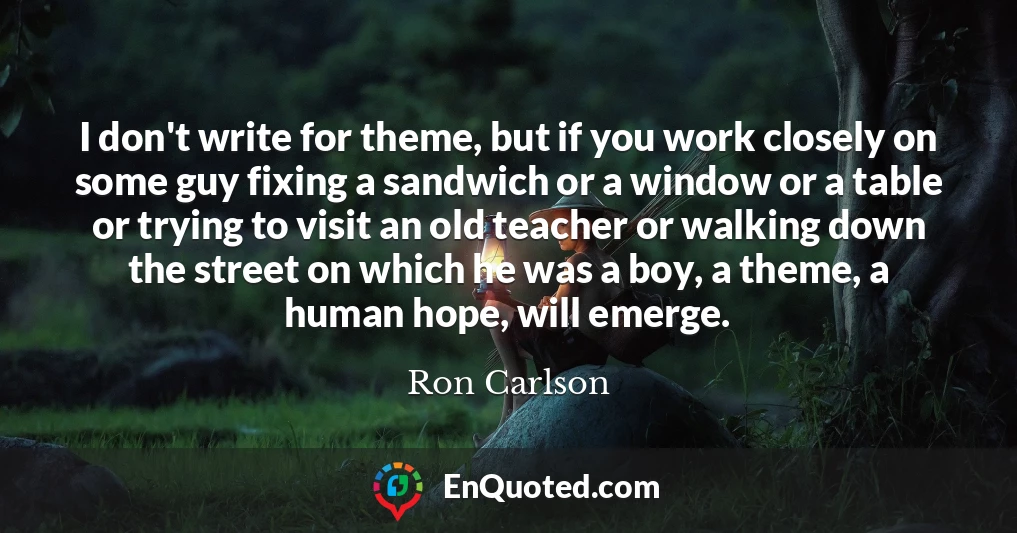 I don't write for theme, but if you work closely on some guy fixing a sandwich or a window or a table or trying to visit an old teacher or walking down the street on which he was a boy, a theme, a human hope, will emerge.