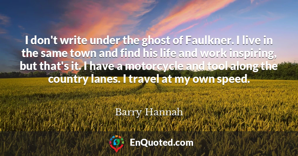 I don't write under the ghost of Faulkner. I live in the same town and find his life and work inspiring, but that's it. I have a motorcycle and tool along the country lanes. I travel at my own speed.