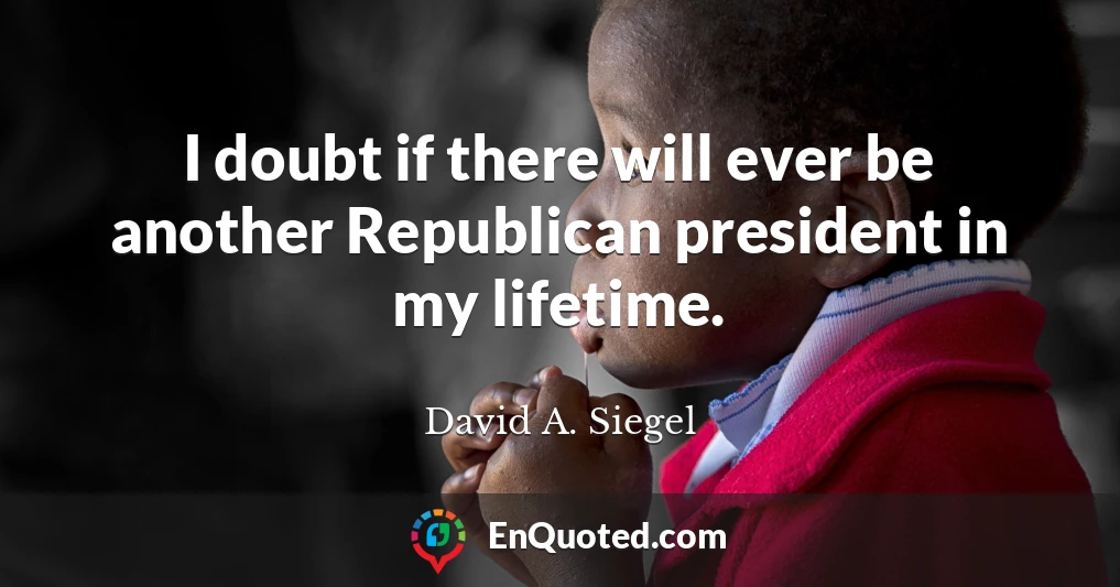 I doubt if there will ever be another Republican president in my lifetime.