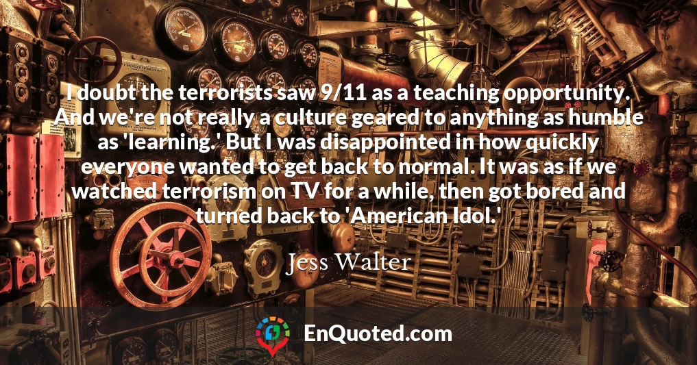 I doubt the terrorists saw 9/11 as a teaching opportunity. And we're not really a culture geared to anything as humble as 'learning.' But I was disappointed in how quickly everyone wanted to get back to normal. It was as if we watched terrorism on TV for a while, then got bored and turned back to 'American Idol.'
