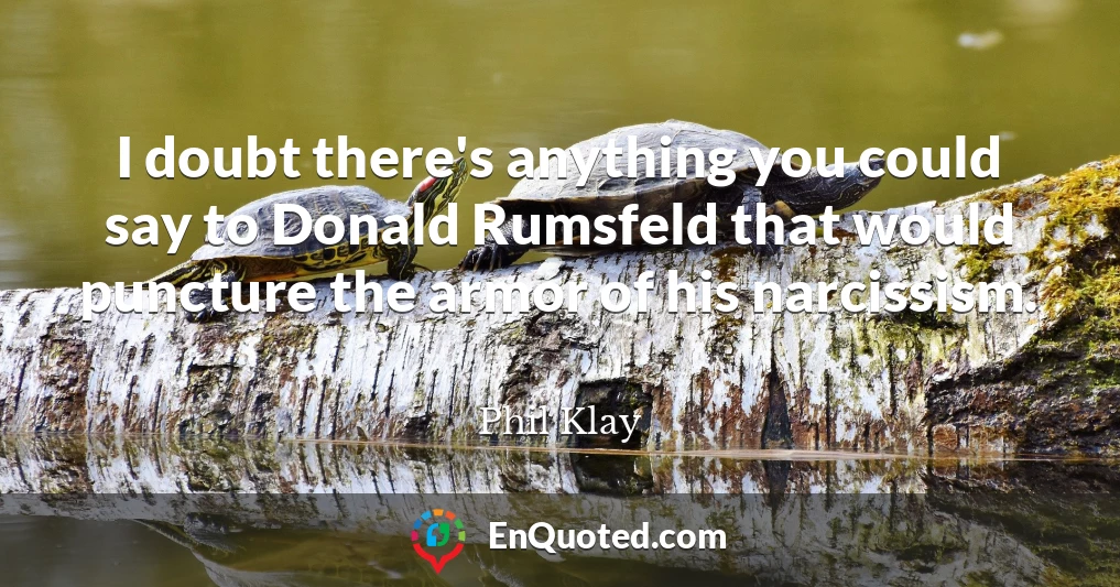 I doubt there's anything you could say to Donald Rumsfeld that would puncture the armor of his narcissism.