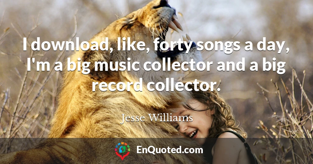 I download, like, forty songs a day, I'm a big music collector and a big record collector.