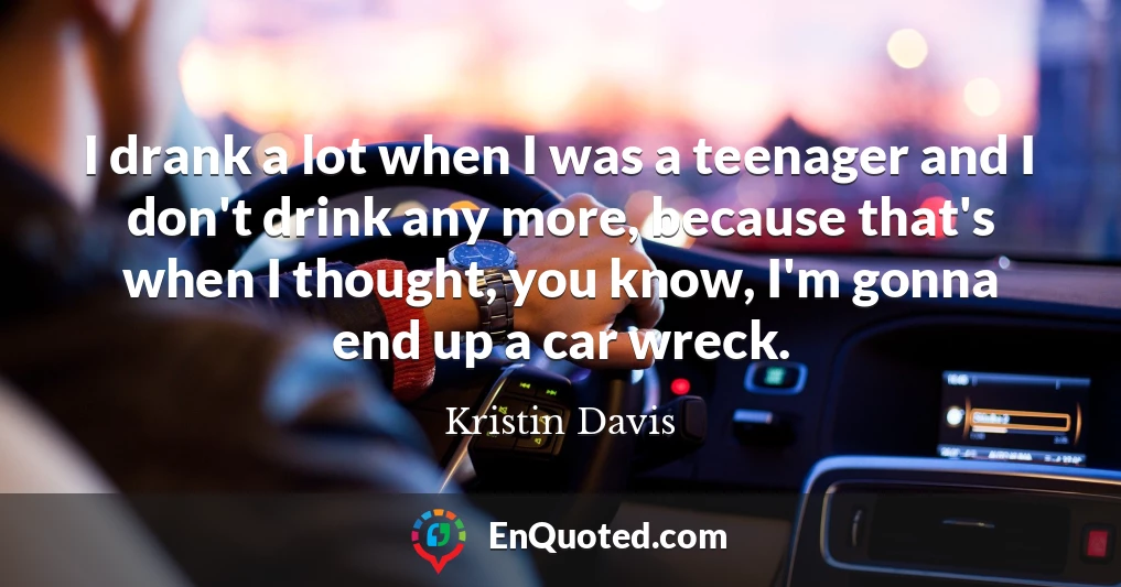 I drank a lot when I was a teenager and I don't drink any more, because that's when I thought, you know, I'm gonna end up a car wreck.