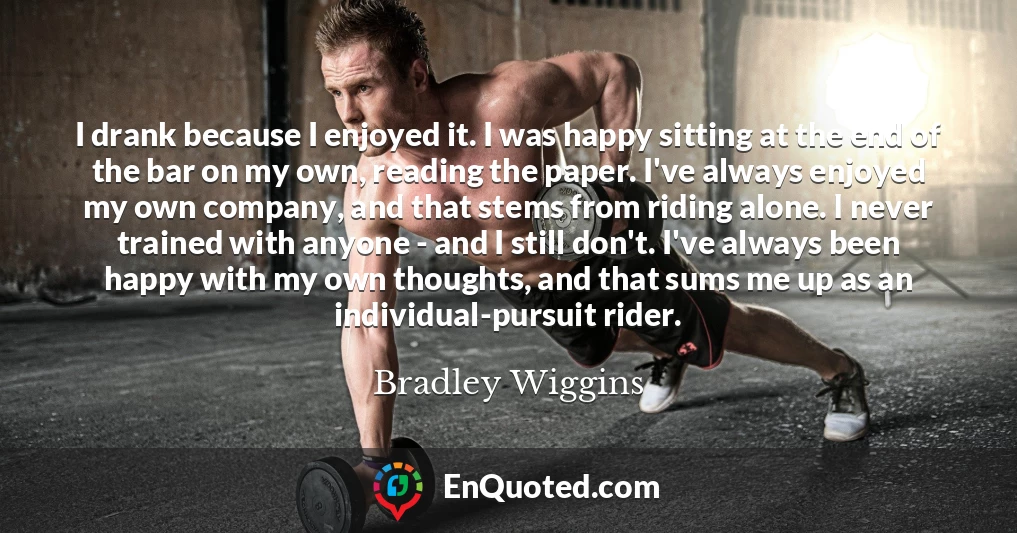 I drank because I enjoyed it. I was happy sitting at the end of the bar on my own, reading the paper. I've always enjoyed my own company, and that stems from riding alone. I never trained with anyone - and I still don't. I've always been happy with my own thoughts, and that sums me up as an individual-pursuit rider.