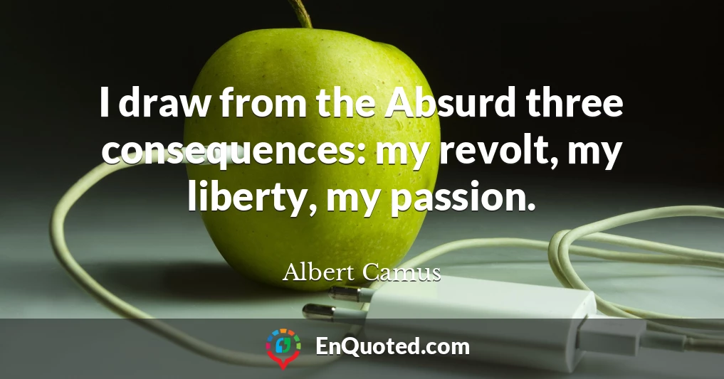 I draw from the Absurd three consequences: my revolt, my liberty, my passion.