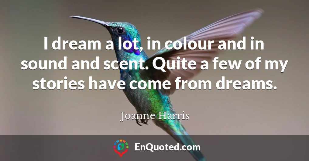 I dream a lot, in colour and in sound and scent. Quite a few of my stories have come from dreams.