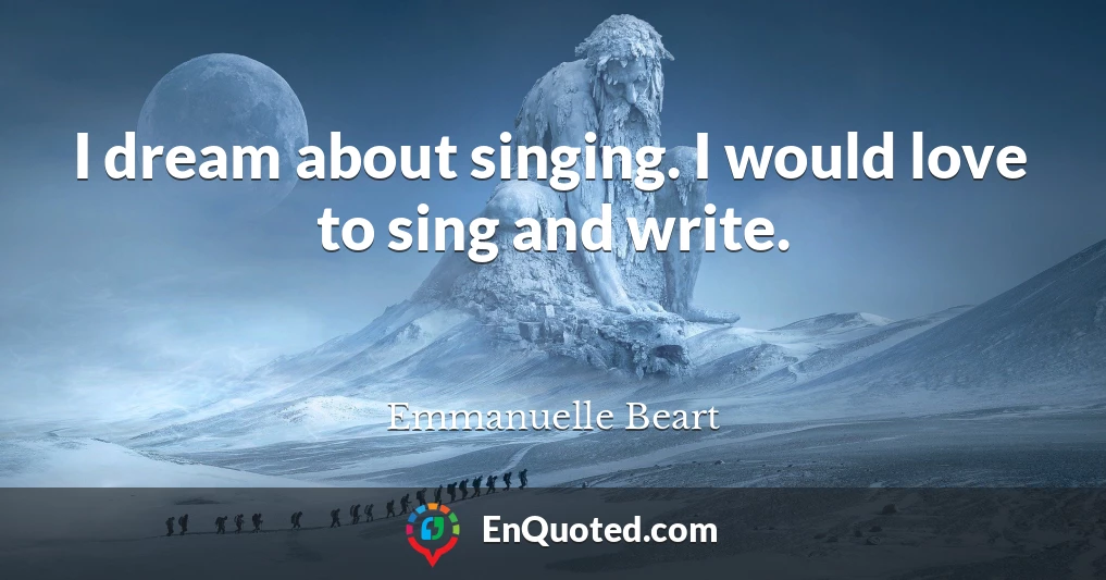 I dream about singing. I would love to sing and write.