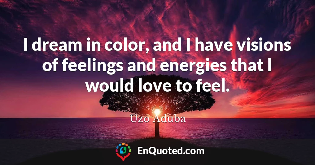 I dream in color, and I have visions of feelings and energies that I would love to feel.