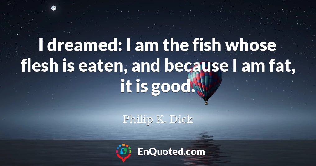 I dreamed: I am the fish whose flesh is eaten, and because I am fat, it is good.