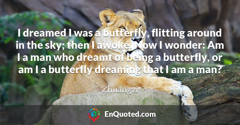 I dreamed I was a butterfly, flitting around in the sky; then I awoke. Now I wonder: Am I a man who dreamt of being a butterfly, or am I a butterfly dreaming that I am a man?