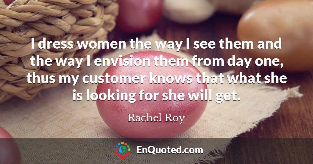 I dress women the way I see them and the way I envision them from day one, thus my customer knows that what she is looking for she will get.