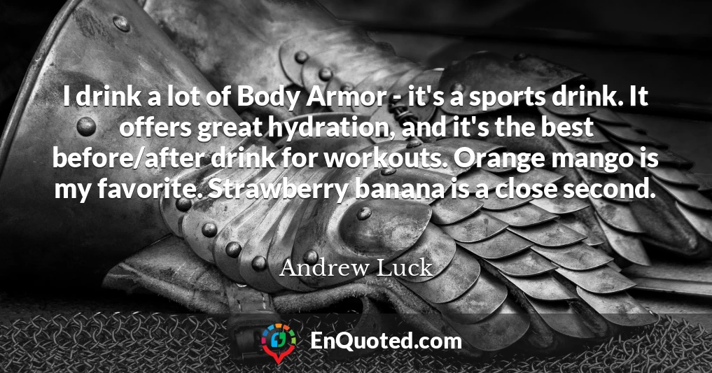 I drink a lot of Body Armor - it's a sports drink. It offers great hydration, and it's the best before/after drink for workouts. Orange mango is my favorite. Strawberry banana is a close second.