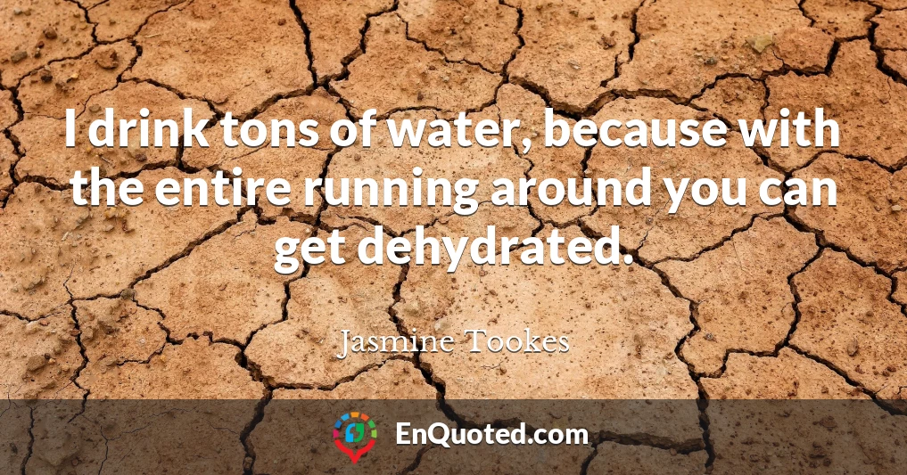 I drink tons of water, because with the entire running around you can get dehydrated.
