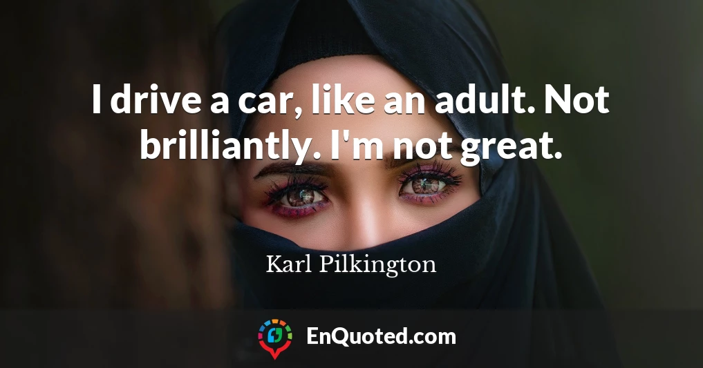 I drive a car, like an adult. Not brilliantly. I'm not great.