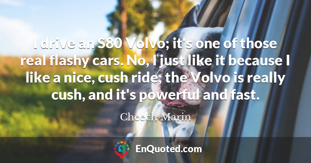 I drive an S80 Volvo; it's one of those real flashy cars. No, I just like it because I like a nice, cush ride; the Volvo is really cush, and it's powerful and fast.