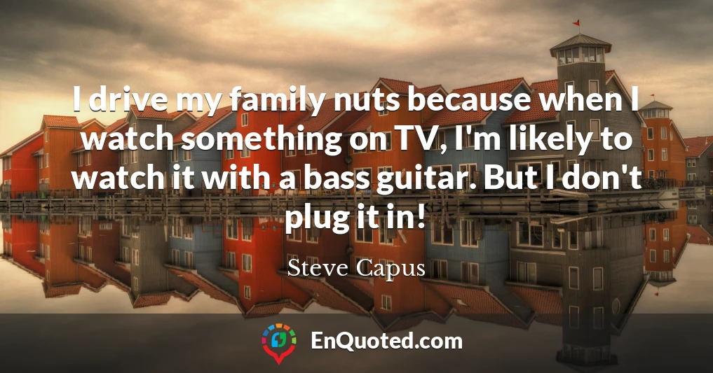 I drive my family nuts because when I watch something on TV, I'm likely to watch it with a bass guitar. But I don't plug it in!