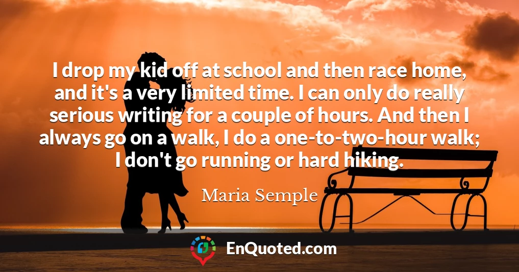 I drop my kid off at school and then race home, and it's a very limited time. I can only do really serious writing for a couple of hours. And then I always go on a walk, I do a one-to-two-hour walk; I don't go running or hard hiking.