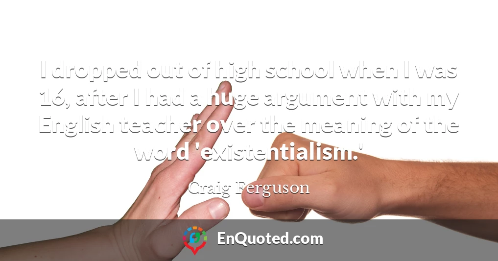 I dropped out of high school when I was 16, after I had a huge argument with my English teacher over the meaning of the word 'existentialism.'