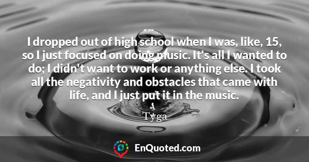I dropped out of high school when I was, like, 15, so I just focused on doing music. It's all I wanted to do; I didn't want to work or anything else. I took all the negativity and obstacles that came with life, and I just put it in the music.