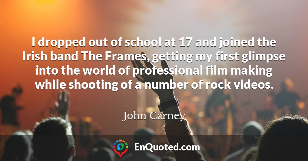 I dropped out of school at 17 and joined the Irish band The Frames, getting my first glimpse into the world of professional film making while shooting of a number of rock videos.