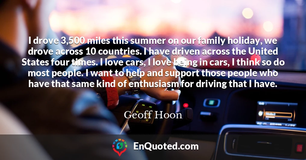 I drove 3,500 miles this summer on our family holiday, we drove across 10 countries. I have driven across the United States four times. I love cars, I love being in cars, I think so do most people. I want to help and support those people who have that same kind of enthusiasm for driving that I have.