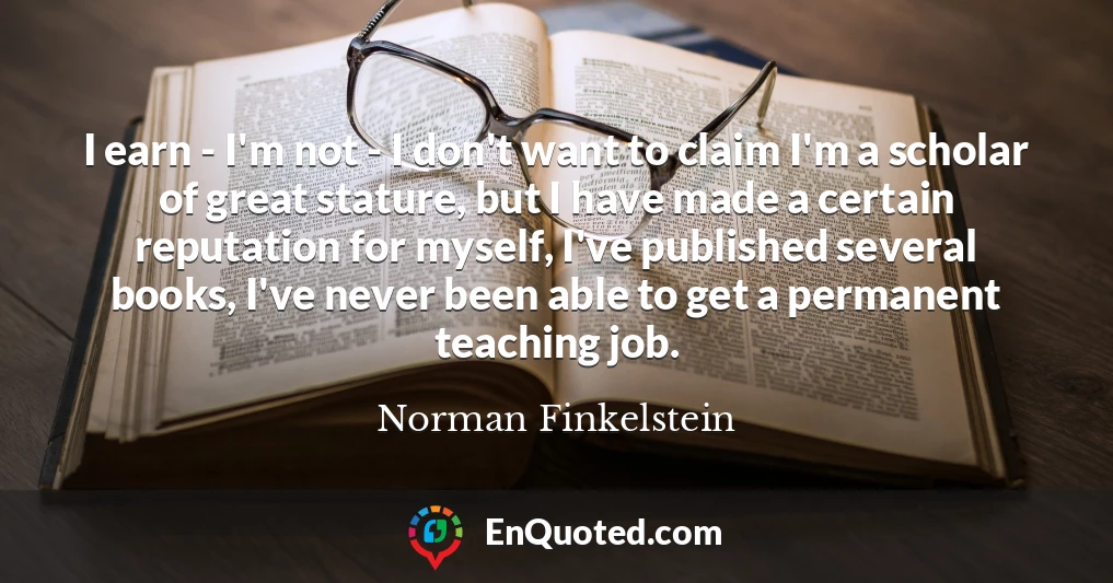 I earn - I'm not - I don't want to claim I'm a scholar of great stature, but I have made a certain reputation for myself, I've published several books, I've never been able to get a permanent teaching job.